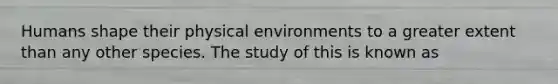 Humans shape their physical environments to a greater extent than any other species. The study of this is known as