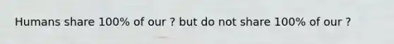 Humans share 100% of our ? but do not share 100% of our ?