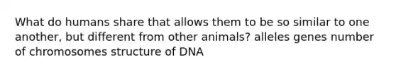 What do humans share that allows them to be so similar to one another, but different from other animals? alleles genes number of chromosomes structure of DNA