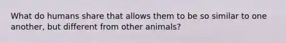 What do humans share that allows them to be so similar to one another, but different from other animals?