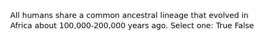 All humans share a common ancestral lineage that evolved in Africa about 100,000-200,000 years ago. Select one: True False