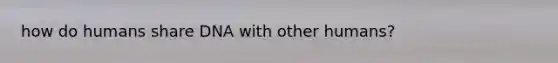 how do humans share DNA with other humans?