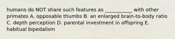 humans do NOT share such features as ___________ with other primates A. opposable thumbs B. an enlarged brain-to-body ratio C. depth perception D. parental investment in offspring E. habitual bipedalism