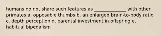 humans do not share such features as ______________ with other primates a. opposable thumbs b. an enlarged brain-to-body ratio c. depth perception d. parental investment in offspring e. habitual bipedalism