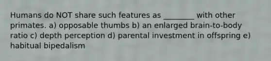 Humans do NOT share such features as ________ with other primates. a) opposable thumbs b) an enlarged brain-to-body ratio c) depth perception d) parental investment in offspring e) habitual bipedalism