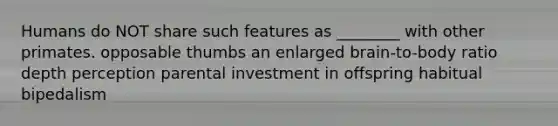 Humans do NOT share such features as ________ with other primates. opposable thumbs an enlarged brain-to-body ratio depth perception parental investment in offspring habitual bipedalism