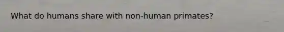 What do humans share with non-human primates?