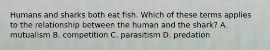 Humans and sharks both eat fish. Which of these terms applies to the relationship between the human and the shark? A. mutualism B. competition C. parasitism D. predation