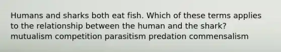 Humans and sharks both eat fish. Which of these terms applies to the relationship between the human and the shark? mutualism competition parasitism predation commensalism