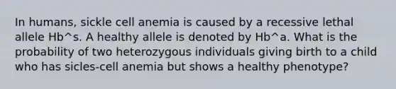 In humans, sickle cell anemia is caused by a recessive lethal allele Hb^s. A healthy allele is denoted by Hb^a. What is the probability of two heterozygous individuals giving birth to a child who has sicles-cell anemia but shows a healthy phenotype?