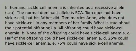 In humans, sickle-cell anemia is inherited as a recessive allele (sca). The normal dominant allele is SCA. Tom does not have sickle-cell, but his father did. Tom marries Anne, who does not have sickle-cell in any members of her family. What is true about their potential offspring? a. All offspring could have sickle-cell anemia. b. None of the offspring could have sickle-cell anemia. c. Half of the offspring could have sickle-cell anemia. d. 25% could have sickle-cell anemia. e. 75% could have sickle-cell anemia.