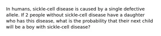 In humans, sickle-cell disease is caused by a single defective allele. If 2 people without sickle-cell disease have a daughter who has this disease, what is the probability that their next child will be a boy with sickle-cell disease?