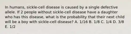 In humans, sickle-cell disease is caused by a single defective allele. If 2 people without sickle-cell disease have a daughter who has this disease, what is the probability that their next child will be a boy with sickle-cell disease? A. 1/16 B. 1/8 C. 1/4 D. 3/8 E. 1/2