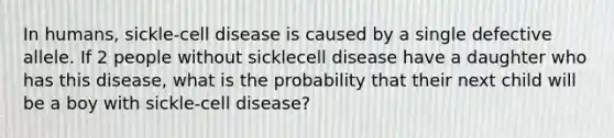 In humans, sickle-cell disease is caused by a single defective allele. If 2 people without sicklecell disease have a daughter who has this disease, what is the probability that their next child will be a boy with sickle-cell disease?