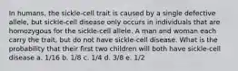 In humans, the sickle-cell trait is caused by a single defective allele, but sickle-cell disease only occurs in individuals that are homozygous for the sickle-cell allele. A man and woman each carry the trait, but do not have sickle-cell disease. What is the probability that their first two children will both have sickle-cell disease a. 1/16 b. 1/8 c. 1/4 d. 3/8 e. 1/2