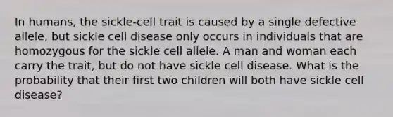 In humans, the sickle-cell trait is caused by a single defective allele, but sickle cell disease only occurs in individuals that are homozygous for the sickle cell allele. A man and woman each carry the trait, but do not have sickle cell disease. What is the probability that their first two children will both have sickle cell disease?