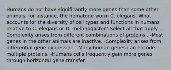 Humans do not have significantly more genes than some other animals, for instance, the nematode worm C. elegans. What accounts for the diversity of cell types and functions in humans relative to C. elegans or D. melanogaster? Select all that apply. -Complexity arises from different combinations of proteins.. -Most genes in the other animals are inactive. -Complexity arises from differential gene expression. -Many human genes can encode multiple proteins. -Humans cells frequently gain more genes through horizontal gene transfer.