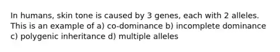 In humans, skin tone is caused by 3 genes, each with 2 alleles. This is an example of a) co-dominance b) incomplete dominance c) polygenic inheritance d) multiple alleles