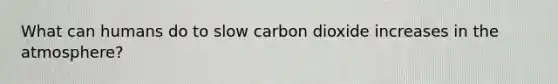 What can humans do to slow carbon dioxide increases in the atmosphere?