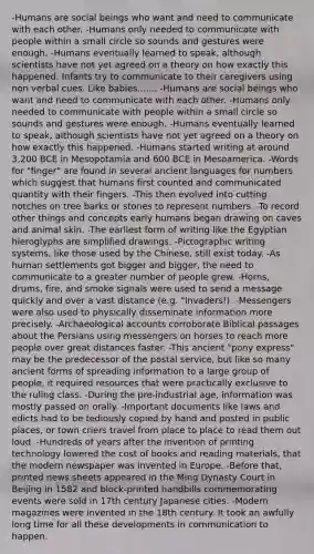 -Humans are social beings who want and need to communicate with each other. -Humans only needed to communicate with people within a small circle so sounds and gestures were enough. -Humans eventually learned to speak, although scientists have not yet agreed on a theory on how exactly this happened. Infants try to communicate to their caregivers using non verbal cues. Like babies....... -Humans are social beings who want and need to communicate with each other. -Humans only needed to communicate with people within a small circle so sounds and gestures were enough. -Humans eventually learned to speak, although scientists have not yet agreed on a theory on how exactly this happened. -Humans started writing at around 3,200 BCE in Mesopotamia and 600 BCE in Mesoamerica. -Words for "finger" are found in several ancient languages for numbers which suggest that humans first counted and communicated quantity with their fingers. -This then evolved into cutting notches on tree barks or stones to represent numbers. -To record other things and concepts early humans began drawing on caves and animal skin. -The earliest form of writing like the Egyptian hieroglyphs are simplified drawings. -Pictographic writing systems, like those used by the Chinese, still exist today. -As human settlements got bigger and bigger, the need to communicate to a greater number of people grew. -Horns, drums, fire, and smoke signals were used to send a message quickly and over a vast distance (e.g. "Invaders!). -Messengers were also used to physically disseminate information more precisely. -Archaeological accounts corroborate Biblical passages about the Persians using messengers on horses to reach more people over great distances faster. -This ancient "pony express" may be the predecessor of the postal service, but like so many ancient forms of spreading information to a large group of people, it required resources that were practically exclusive to the ruling class. -During the pre-industrial age, information was mostly passed on orally. -Important documents like laws and edicts had to be tediously copied by hand and posted in public places, or town criers travel from place to place to read them out loud. -Hundreds of years after the invention of printing technology lowered the cost of books and reading materials, that the modern newspaper was invented in Europe. -Before that, printed news sheets appeared in the Ming Dynasty Court in Beijing in 1582 and block-printed handbills commemorating events were sold in 17th century Japanese cities. -Modern magazines were invented in the 18th century. It took an awfully long time for all these developments in communication to happen.