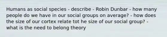 Humans as social species - describe - Robin Dunbar - how many people do we have in our social groups on average? - how does the size of our cortex relate tot he size of our social group? - what is the need to belong theory