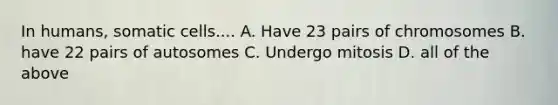 In humans, somatic cells.... A. Have 23 pairs of chromosomes B. have 22 pairs of autosomes C. Undergo mitosis D. all of the above