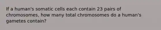 If a human's somatic cells each contain 23 pairs of chromosomes, how many total chromosomes do a human's gametes contain?