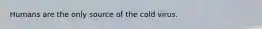 Humans are the only source of the cold virus.