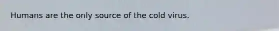 Humans are the only source of the cold virus.