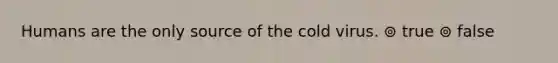 Humans are the only source of the cold virus. ⊚ true ⊚ false