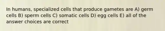 In humans, specialized cells that produce gametes are A) germ cells B) sperm cells C) somatic cells D) egg cells E) all of the answer choices are correct