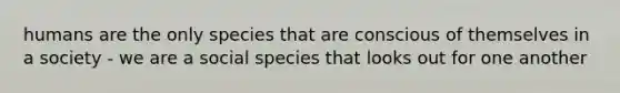 humans are the only species that are conscious of themselves in a society - we are a social species that looks out for one another