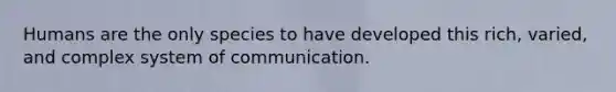 Humans are the only species to have developed this rich, varied, and complex system of communication.