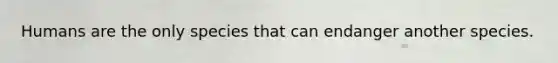 Humans are the only species that can endanger another species.