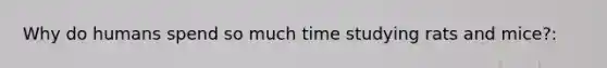 Why do humans spend so much time studying rats and mice?: