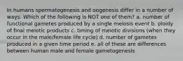 In humans spermatogenesis and oogenesis differ in a number of ways. Which of the following is NOT one of them? a. number of functional gametes produced by a single meiosis event b. ploidy of final meiotic products c. timing of meiotic divisions (when they occur in the male/female life cycle) d. number of gametes produced in a given time period e. all of these are differences between human male and female gametogenesis