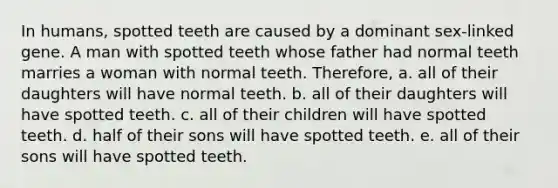 In humans, spotted teeth are caused by a dominant sex-linked gene. A man with spotted teeth whose father had normal teeth marries a woman with normal teeth. Therefore, a. all of their daughters will have normal teeth. b. all of their daughters will have spotted teeth. c. all of their children will have spotted teeth. d. half of their sons will have spotted teeth. e. all of their sons will have spotted teeth.