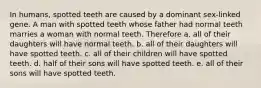 In humans, spotted teeth are caused by a dominant sex-linked gene. A man with spotted teeth whose father had normal teeth marries a woman with normal teeth. Therefore a. all of their daughters will have normal teeth. b. all of their daughters will have spotted teeth. c. all of their children will have spotted teeth. d. half of their sons will have spotted teeth. e. all of their sons will have spotted teeth.