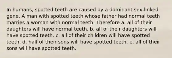 In humans, spotted teeth are caused by a dominant sex-linked gene. A man with spotted teeth whose father had normal teeth marries a woman with normal teeth. Therefore a. all of their daughters will have normal teeth. b. all of their daughters will have spotted teeth. c. all of their children will have spotted teeth. d. half of their sons will have spotted teeth. e. all of their sons will have spotted teeth.