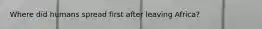 Where did humans spread first after leaving Africa?