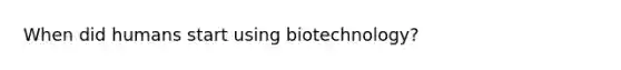 When did humans start using biotechnology?