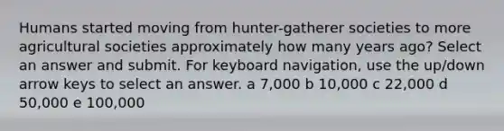 Humans started moving from hunter-gatherer societies to more agricultural societies approximately how many years ago? Select an answer and submit. For keyboard navigation, use the up/down arrow keys to select an answer. a 7,000 b 10,000 c 22,000 d 50,000 e 100,000