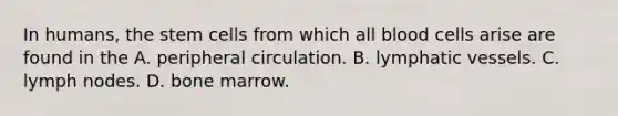 In humans, the stem cells from which all blood cells arise are found in the A. peripheral circulation. B. lymphatic vessels. C. lymph nodes. D. bone marrow.