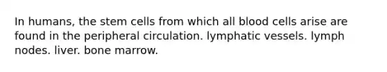 In humans, the stem cells from which all blood cells arise are found in the peripheral circulation. <a href='https://www.questionai.com/knowledge/ki6sUebkzn-lymphatic-vessels' class='anchor-knowledge'>lymphatic vessels</a>. lymph nodes. liver. bone marrow.