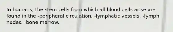 In humans, the stem cells from which all blood cells arise are found in the -peripheral circulation. -lymphatic vessels. -lymph nodes. -bone marrow.