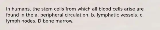 In humans, the stem cells from which all blood cells arise are found in the a. peripheral circulation. b. lymphatic vessels. c. lymph nodes. D bone marrow.