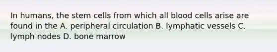 In humans, the stem cells from which all blood cells arise are found in the A. peripheral circulation B. lymphatic vessels C. lymph nodes D. bone marrow