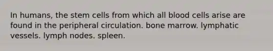 In humans, the stem cells from which all blood cells arise are found in the peripheral circulation. bone marrow. lymphatic vessels. lymph nodes. spleen.