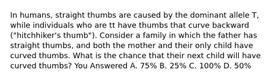 In humans, straight thumbs are caused by the dominant allele T, while individuals who are tt have thumbs that curve backward ("hitchhiker's thumb"). Consider a family in which the father has straight thumbs, and both the mother and their only child have curved thumbs. What is the chance that their next child will have curved thumbs? You Answered A. 75% B. 25% C. 100% D. 50%