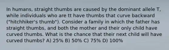 In humans, straight thumbs are caused by the dominant allele T, while individuals who are tt have thumbs that curve backward ("hitchhiker's thumb"). Consider a family in which the father has straight thumbs, and both the mother and their only child have curved thumbs. What is the chance that their next child will have curved thumbs? A) 25% B) 50% C) 75% D) 100%